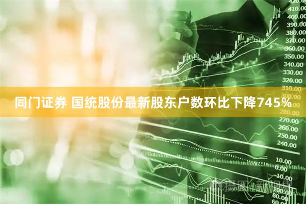 同门证券 国统股份最新股东户数环比下降745%
