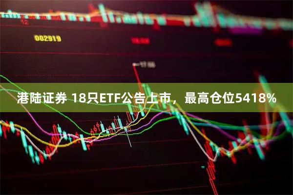 港陆证券 18只ETF公告上市，最高仓位5418%