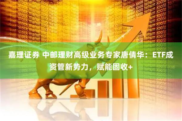 嘉理证券 中邮理财高级业务专家唐倩华:ETF成资管新势力,赋能固收+