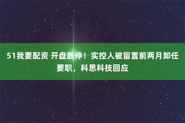 51我要配资 开盘跌停！实控人被留置前两月卸任要职，科思科技回应