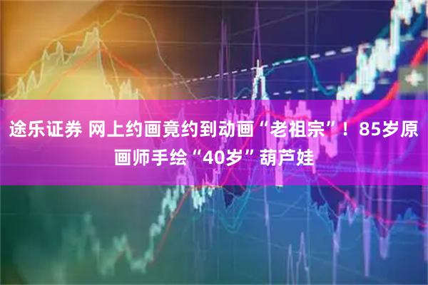 途乐证券 网上约画竟约到动画“老祖宗”！85岁原画师手绘“40岁”葫芦娃