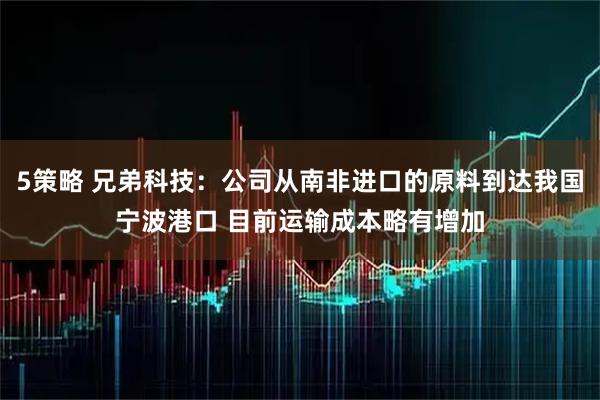 5策略 兄弟科技：公司从南非进口的原料到达我国宁波港口 目前运输成本略有增加