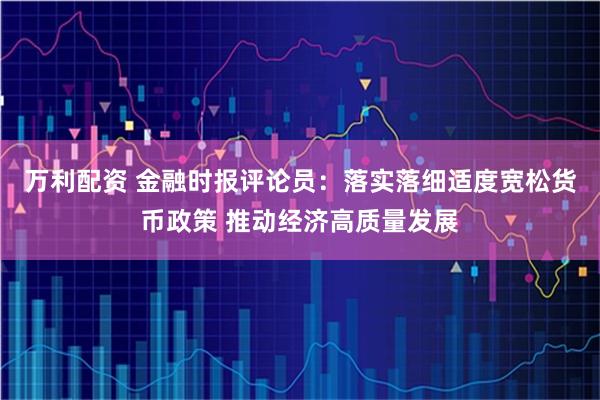 万利配资 金融时报评论员：落实落细适度宽松货币政策 推动经济高质量发展