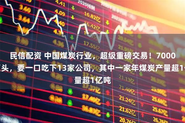 民信配资 中国煤炭行业,超级重磅交易!7000亿巨头,要一口吃下13家公司,其中一家年煤炭产量超1亿吨