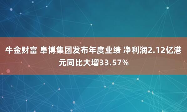 牛金财富 阜博集团发布年度业绩 净利润2.12亿港元同比大增33.57%