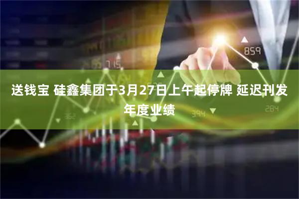 送钱宝 硅鑫集团于3月27日上午起停牌 延迟刊发年度业绩