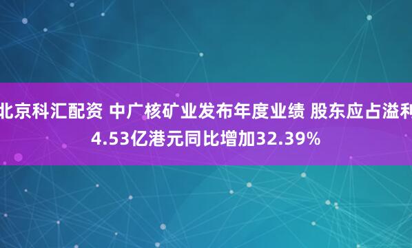 北京科汇配资 中广核矿业发布年度业绩 股东应占溢利4.53亿港元同比增加32.39%