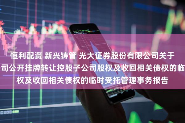 恒利配资 新兴铸管 光大证券股份有限公司关于新兴铸管股份有限公司公开挂牌转让控股子公司股权及收回相关债权的临时受托管理事务报告