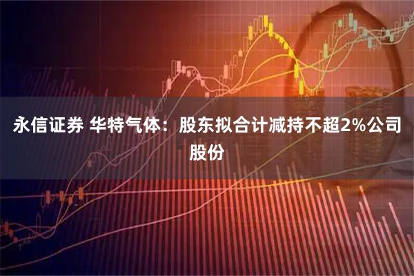 永信证券 华特气体：股东拟合计减持不超2%公司股份