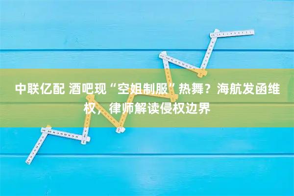 中联亿配 酒吧现“空姐制服”热舞？海航发函维权，律师解读侵权边界