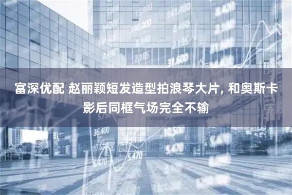 富深优配 赵丽颖短发造型拍浪琴大片, 和奥斯卡影后同框气场完全不输